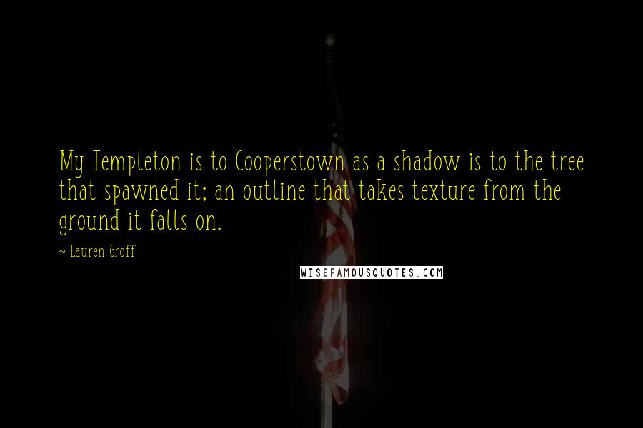 Lauren Groff Quotes: My Templeton is to Cooperstown as a shadow is to the tree that spawned it; an outline that takes texture from the ground it falls on.