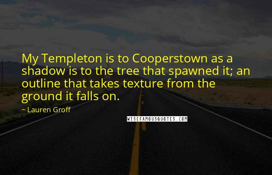 Lauren Groff Quotes: My Templeton is to Cooperstown as a shadow is to the tree that spawned it; an outline that takes texture from the ground it falls on.