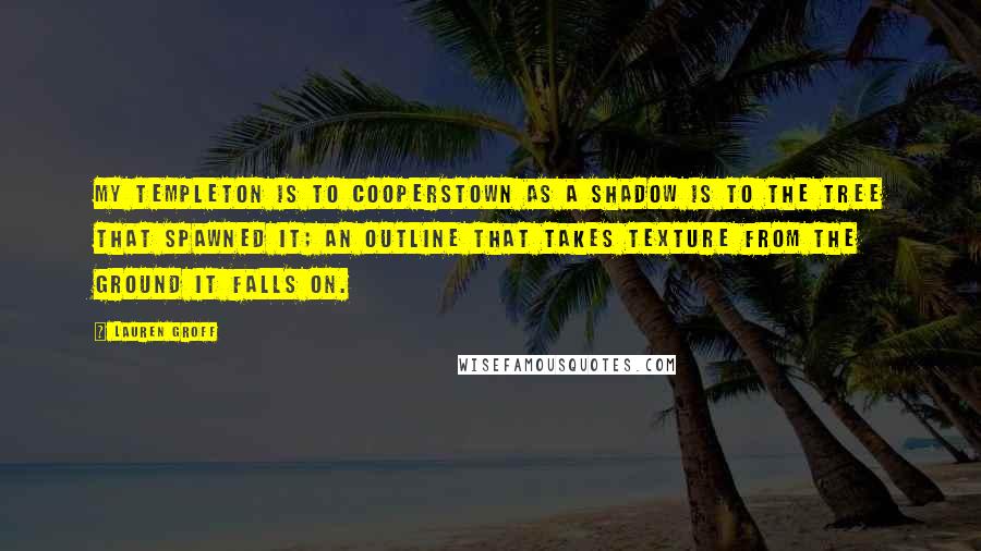 Lauren Groff Quotes: My Templeton is to Cooperstown as a shadow is to the tree that spawned it; an outline that takes texture from the ground it falls on.