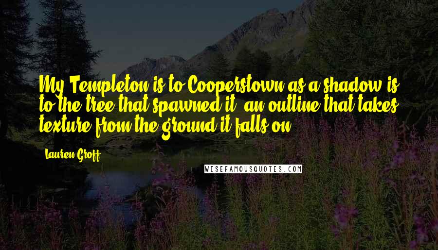 Lauren Groff Quotes: My Templeton is to Cooperstown as a shadow is to the tree that spawned it; an outline that takes texture from the ground it falls on.