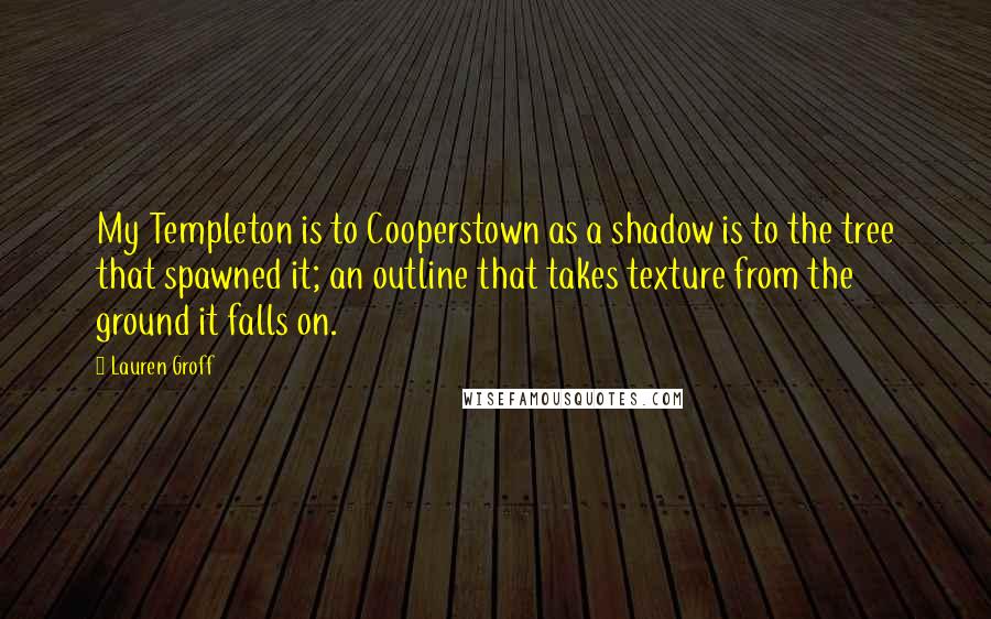 Lauren Groff Quotes: My Templeton is to Cooperstown as a shadow is to the tree that spawned it; an outline that takes texture from the ground it falls on.