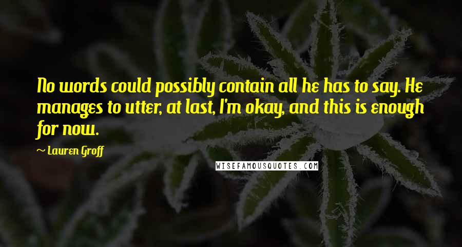 Lauren Groff Quotes: No words could possibly contain all he has to say. He manages to utter, at last, I'm okay, and this is enough for now.
