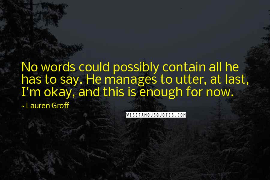 Lauren Groff Quotes: No words could possibly contain all he has to say. He manages to utter, at last, I'm okay, and this is enough for now.