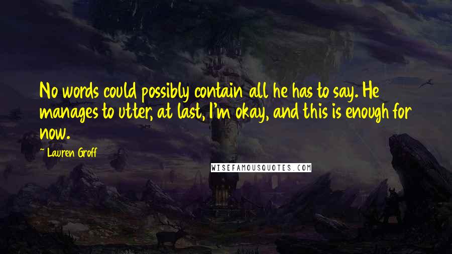 Lauren Groff Quotes: No words could possibly contain all he has to say. He manages to utter, at last, I'm okay, and this is enough for now.
