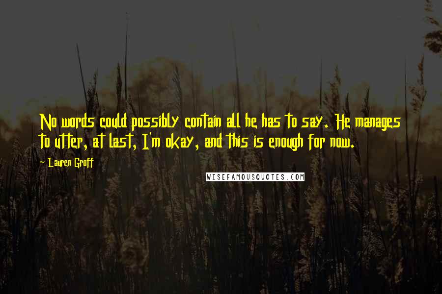 Lauren Groff Quotes: No words could possibly contain all he has to say. He manages to utter, at last, I'm okay, and this is enough for now.