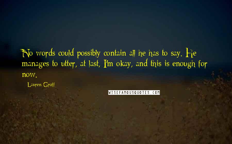 Lauren Groff Quotes: No words could possibly contain all he has to say. He manages to utter, at last, I'm okay, and this is enough for now.