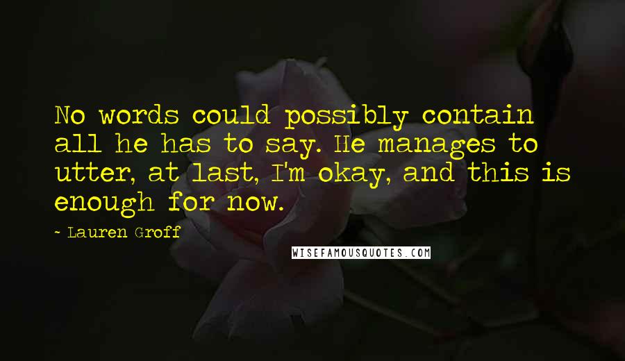 Lauren Groff Quotes: No words could possibly contain all he has to say. He manages to utter, at last, I'm okay, and this is enough for now.