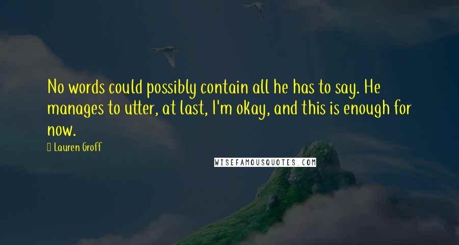 Lauren Groff Quotes: No words could possibly contain all he has to say. He manages to utter, at last, I'm okay, and this is enough for now.