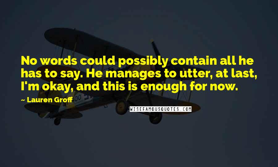 Lauren Groff Quotes: No words could possibly contain all he has to say. He manages to utter, at last, I'm okay, and this is enough for now.