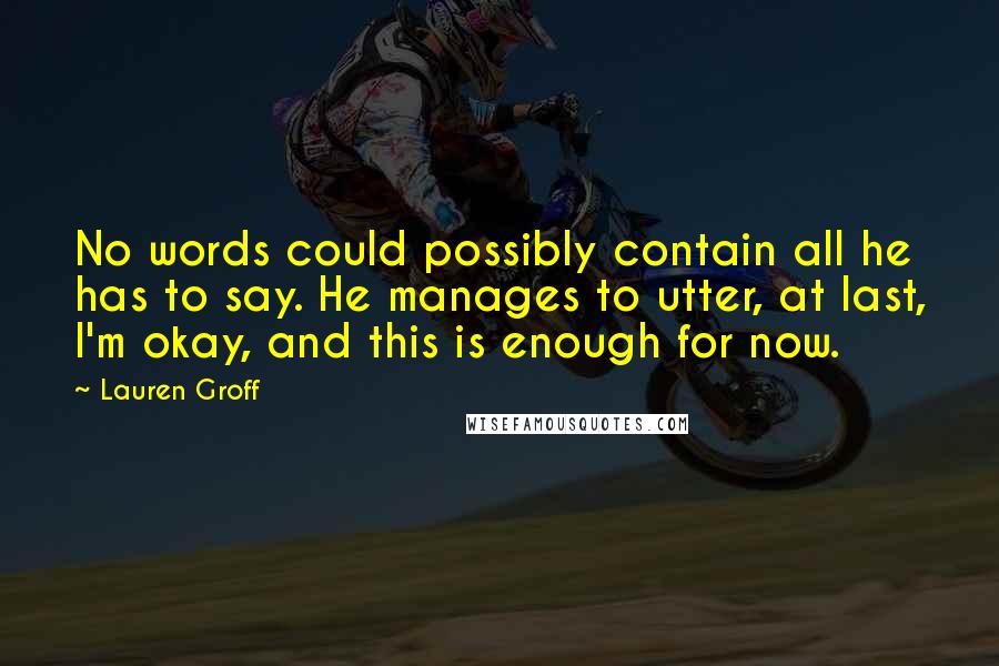 Lauren Groff Quotes: No words could possibly contain all he has to say. He manages to utter, at last, I'm okay, and this is enough for now.