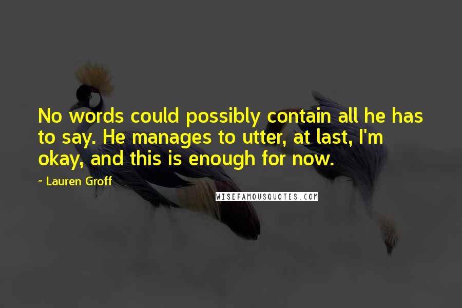 Lauren Groff Quotes: No words could possibly contain all he has to say. He manages to utter, at last, I'm okay, and this is enough for now.