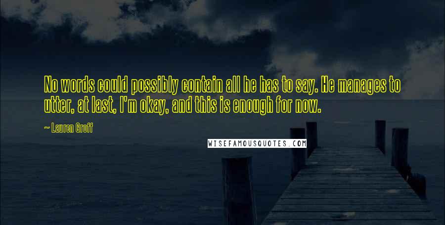 Lauren Groff Quotes: No words could possibly contain all he has to say. He manages to utter, at last, I'm okay, and this is enough for now.