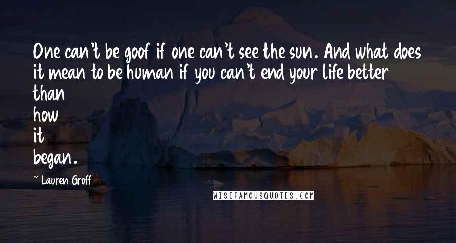 Lauren Groff Quotes: One can't be goof if one can't see the sun. And what does it mean to be human if you can't end your life better than how it began.