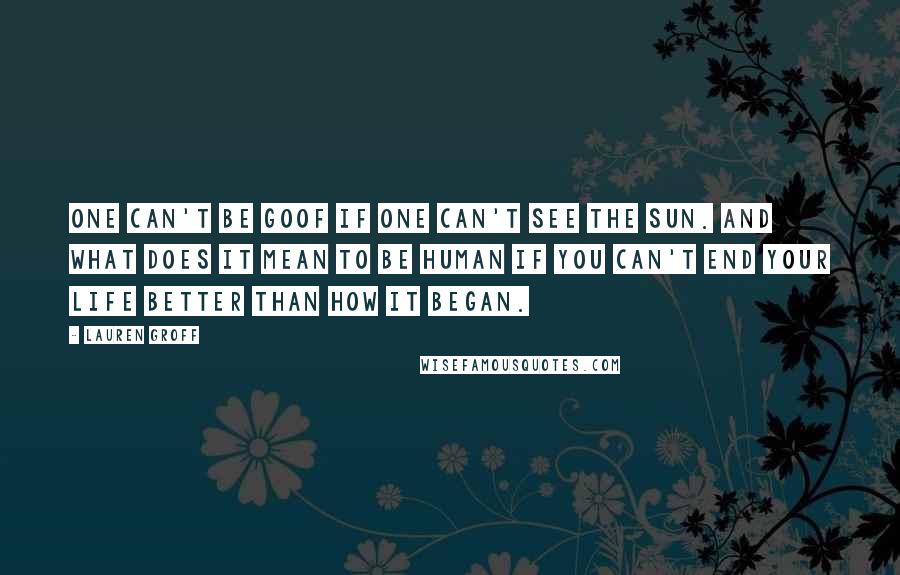 Lauren Groff Quotes: One can't be goof if one can't see the sun. And what does it mean to be human if you can't end your life better than how it began.