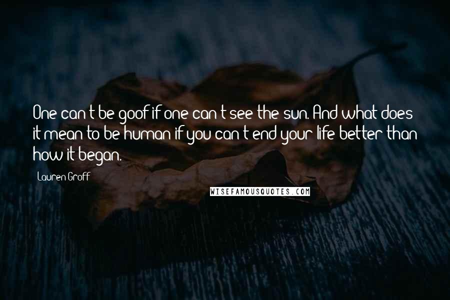 Lauren Groff Quotes: One can't be goof if one can't see the sun. And what does it mean to be human if you can't end your life better than how it began.