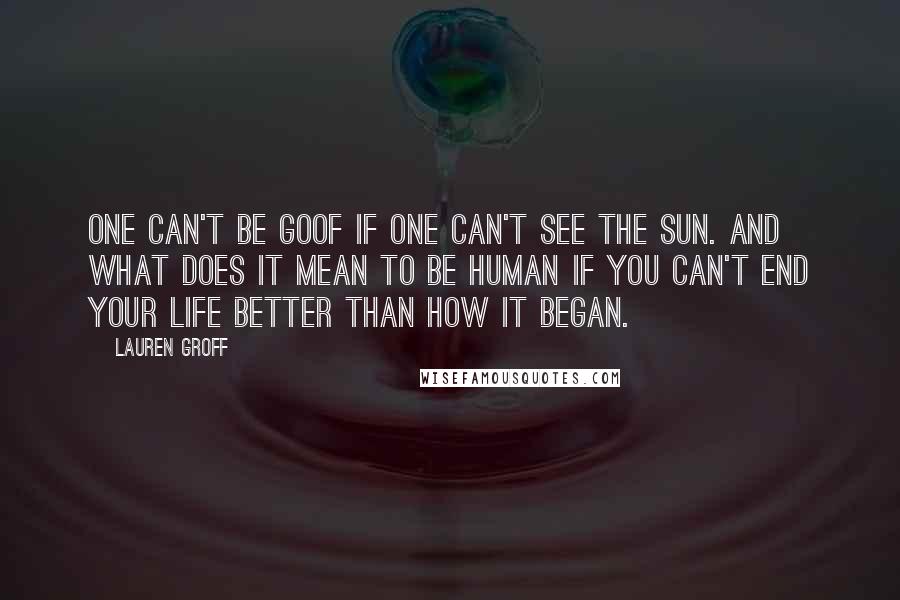 Lauren Groff Quotes: One can't be goof if one can't see the sun. And what does it mean to be human if you can't end your life better than how it began.