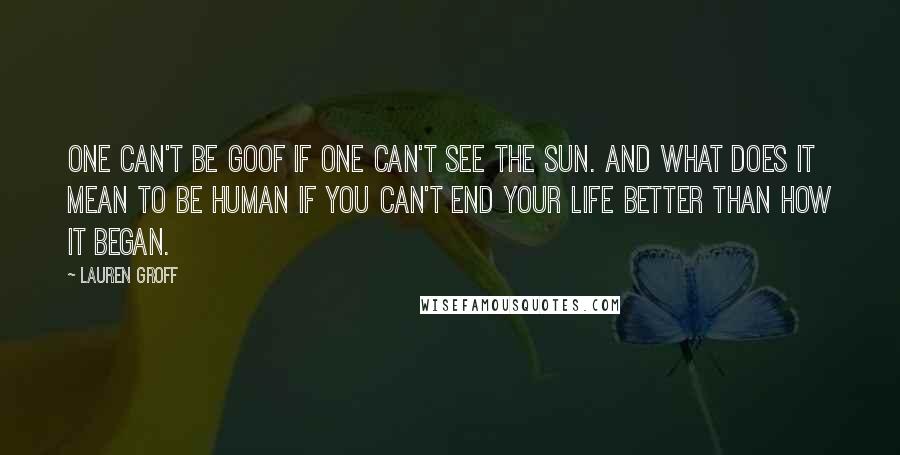 Lauren Groff Quotes: One can't be goof if one can't see the sun. And what does it mean to be human if you can't end your life better than how it began.