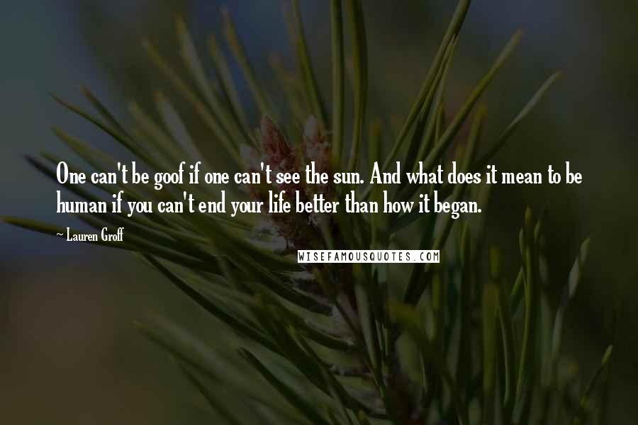 Lauren Groff Quotes: One can't be goof if one can't see the sun. And what does it mean to be human if you can't end your life better than how it began.