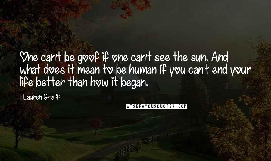 Lauren Groff Quotes: One can't be goof if one can't see the sun. And what does it mean to be human if you can't end your life better than how it began.