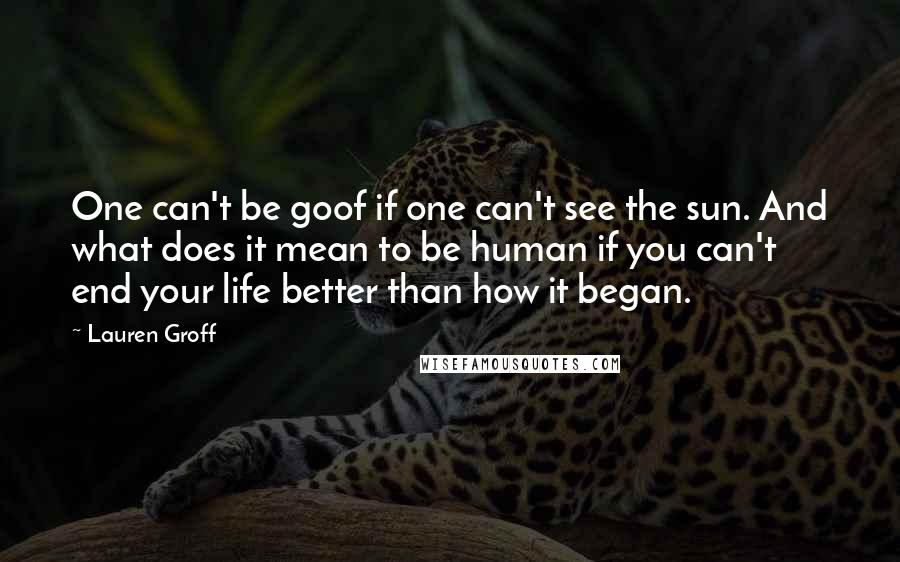 Lauren Groff Quotes: One can't be goof if one can't see the sun. And what does it mean to be human if you can't end your life better than how it began.