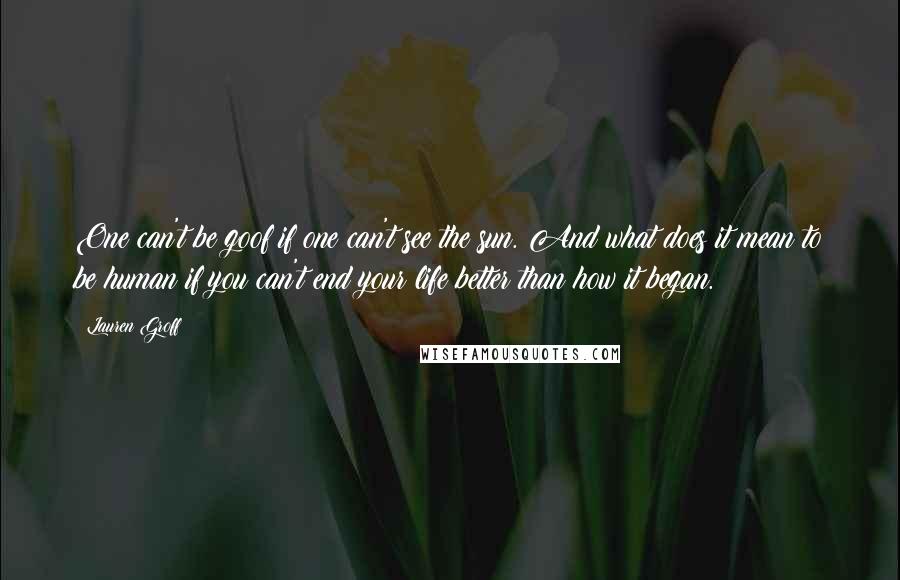 Lauren Groff Quotes: One can't be goof if one can't see the sun. And what does it mean to be human if you can't end your life better than how it began.