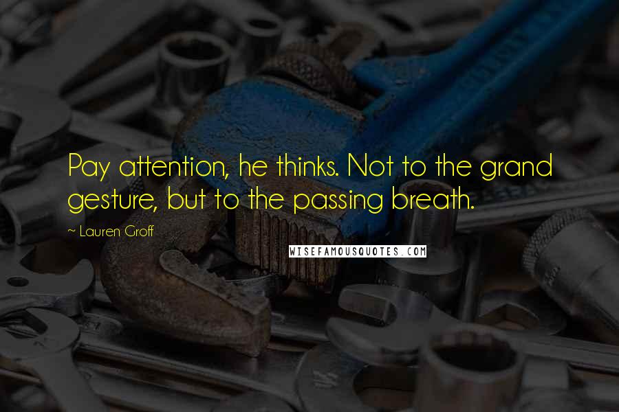 Lauren Groff Quotes: Pay attention, he thinks. Not to the grand gesture, but to the passing breath.