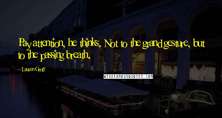 Lauren Groff Quotes: Pay attention, he thinks. Not to the grand gesture, but to the passing breath.