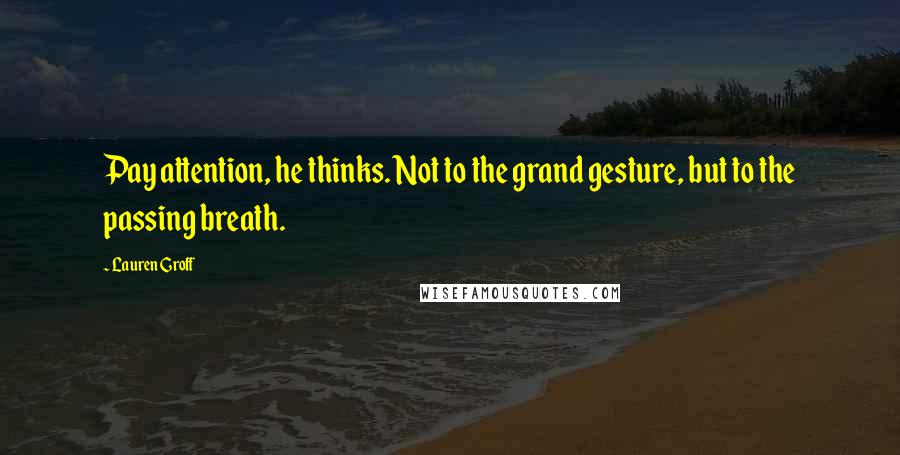 Lauren Groff Quotes: Pay attention, he thinks. Not to the grand gesture, but to the passing breath.