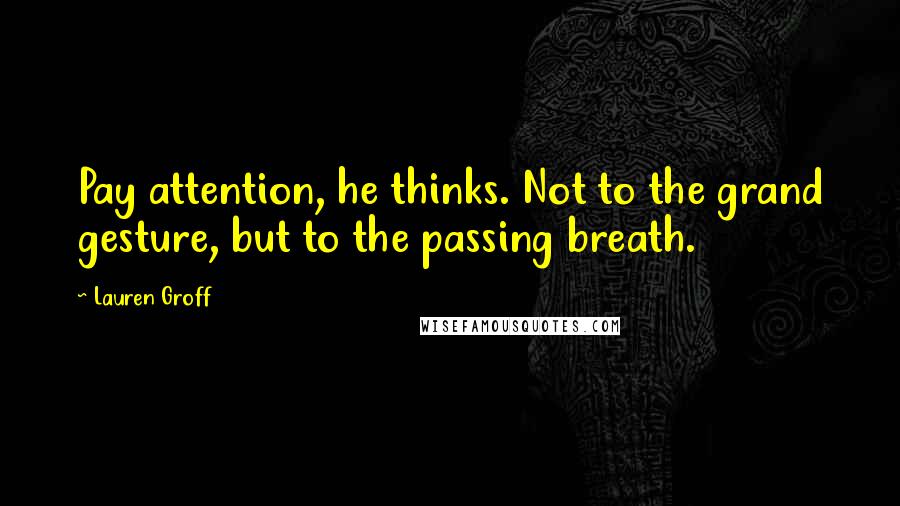 Lauren Groff Quotes: Pay attention, he thinks. Not to the grand gesture, but to the passing breath.