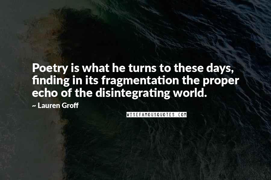 Lauren Groff Quotes: Poetry is what he turns to these days, finding in its fragmentation the proper echo of the disintegrating world.
