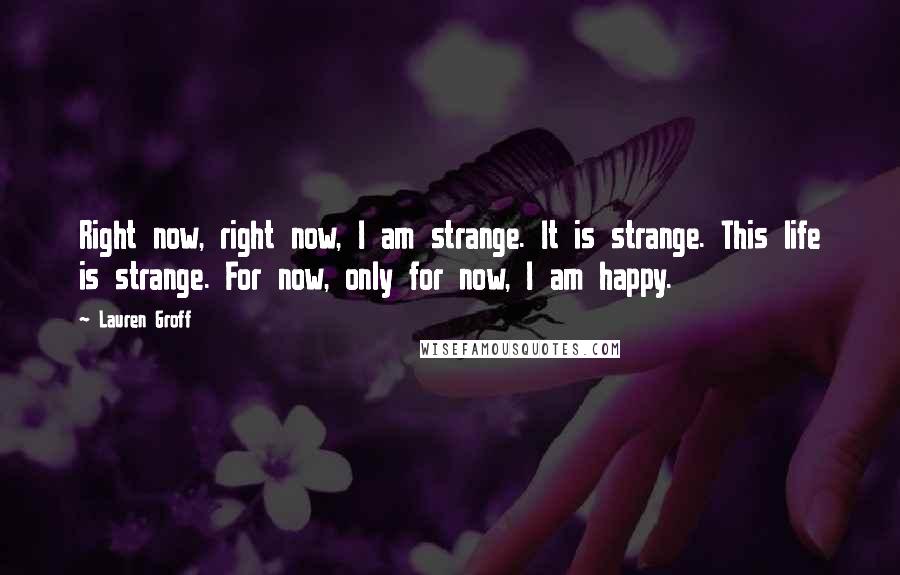 Lauren Groff Quotes: Right now, right now, I am strange. It is strange. This life is strange. For now, only for now, I am happy.