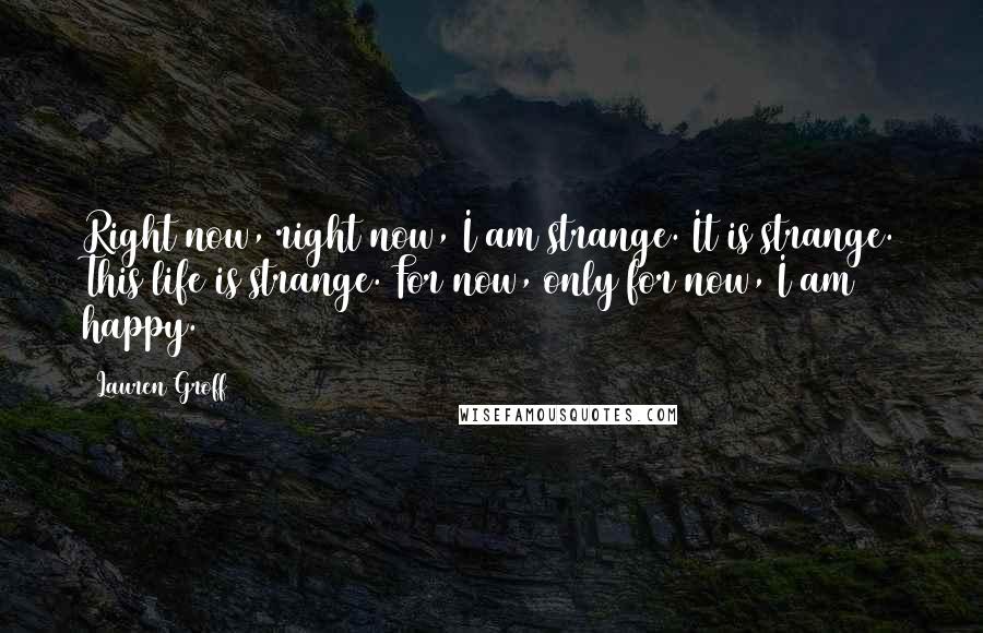 Lauren Groff Quotes: Right now, right now, I am strange. It is strange. This life is strange. For now, only for now, I am happy.