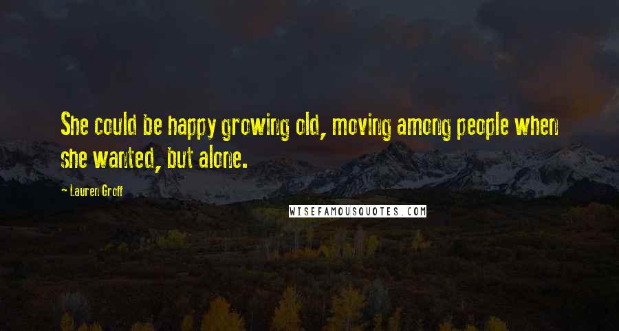 Lauren Groff Quotes: She could be happy growing old, moving among people when she wanted, but alone.