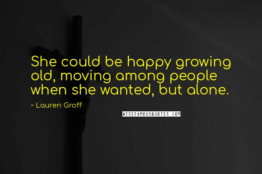 Lauren Groff Quotes: She could be happy growing old, moving among people when she wanted, but alone.