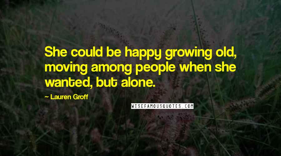 Lauren Groff Quotes: She could be happy growing old, moving among people when she wanted, but alone.