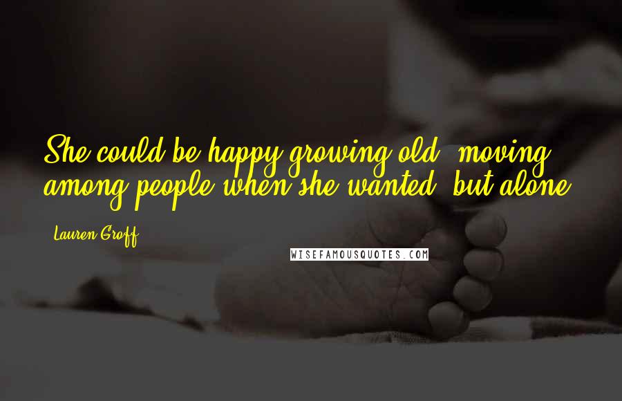 Lauren Groff Quotes: She could be happy growing old, moving among people when she wanted, but alone.