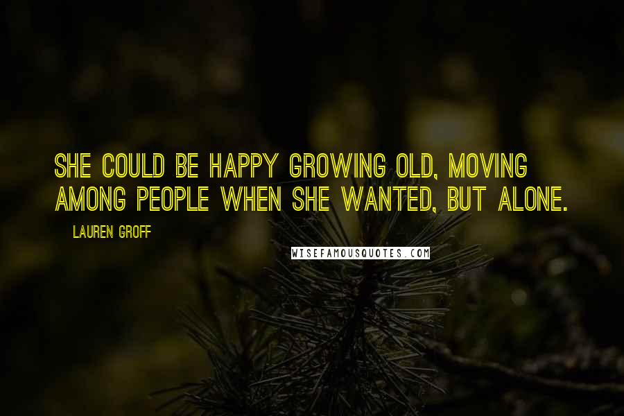 Lauren Groff Quotes: She could be happy growing old, moving among people when she wanted, but alone.