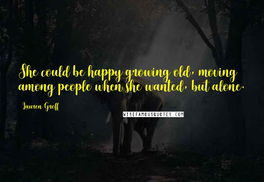 Lauren Groff Quotes: She could be happy growing old, moving among people when she wanted, but alone.