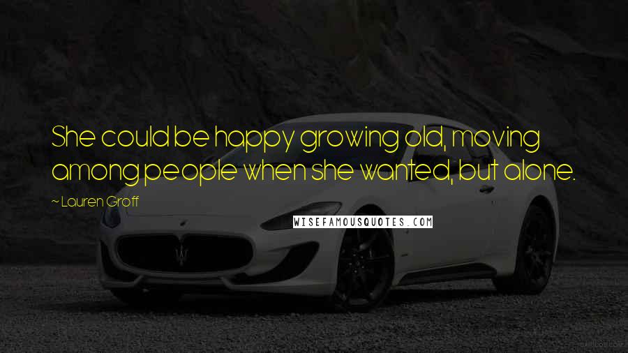 Lauren Groff Quotes: She could be happy growing old, moving among people when she wanted, but alone.