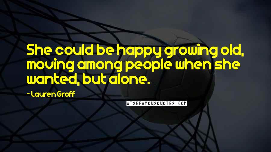 Lauren Groff Quotes: She could be happy growing old, moving among people when she wanted, but alone.