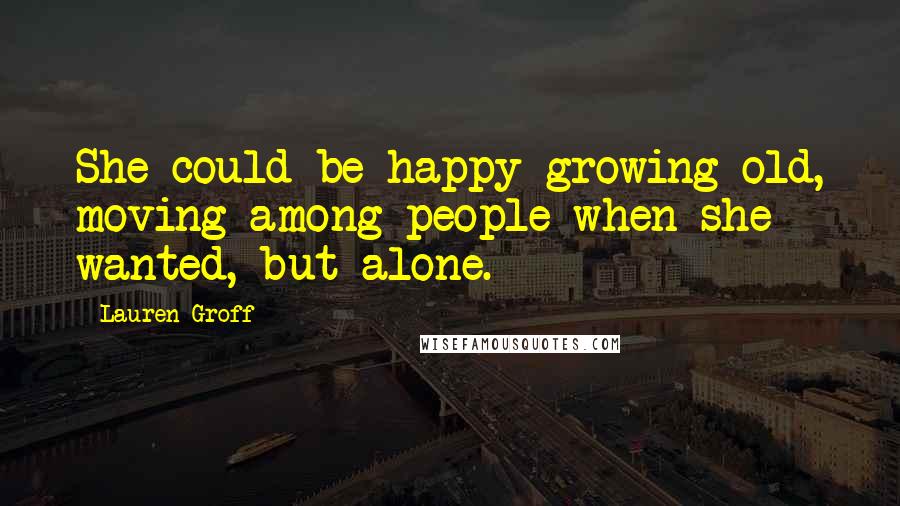 Lauren Groff Quotes: She could be happy growing old, moving among people when she wanted, but alone.