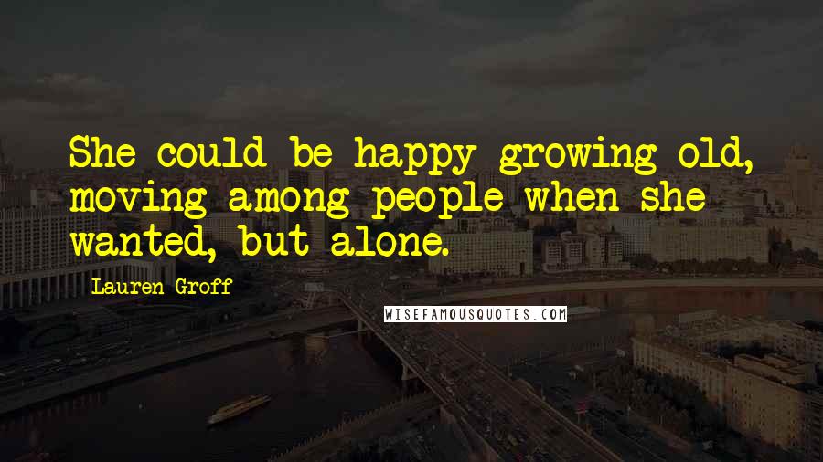 Lauren Groff Quotes: She could be happy growing old, moving among people when she wanted, but alone.