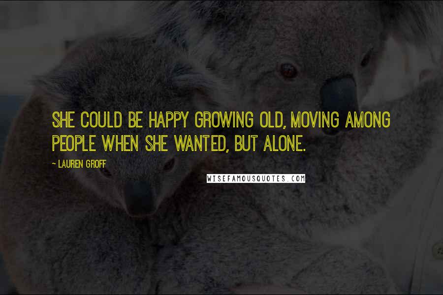 Lauren Groff Quotes: She could be happy growing old, moving among people when she wanted, but alone.