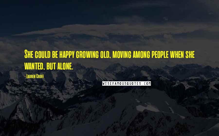 Lauren Groff Quotes: She could be happy growing old, moving among people when she wanted, but alone.