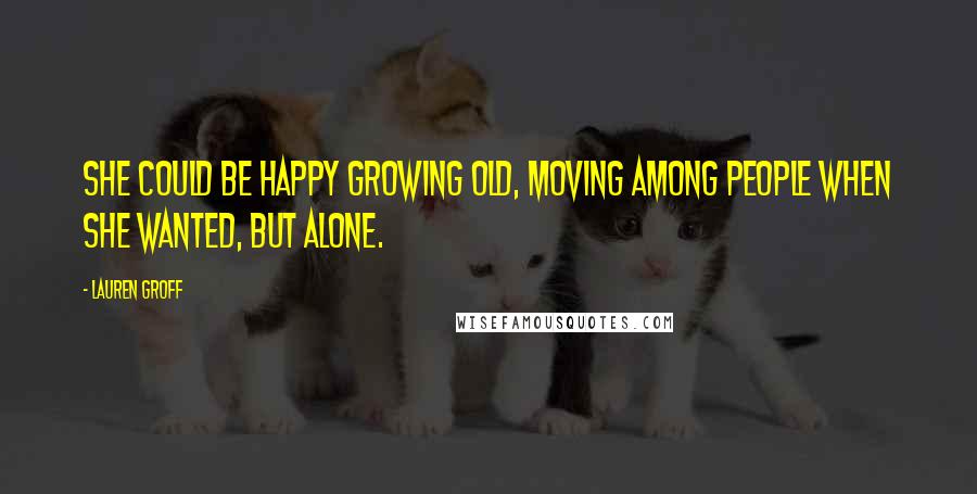 Lauren Groff Quotes: She could be happy growing old, moving among people when she wanted, but alone.