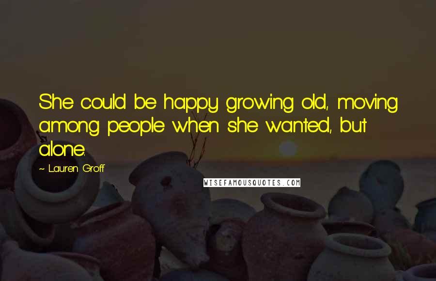 Lauren Groff Quotes: She could be happy growing old, moving among people when she wanted, but alone.