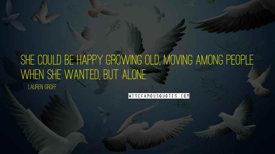 Lauren Groff Quotes: She could be happy growing old, moving among people when she wanted, but alone.