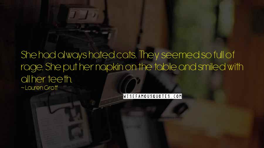 Lauren Groff Quotes: She had always hated cats. They seemed so full of rage. She put her napkin on the table and smiled with all her teeth.