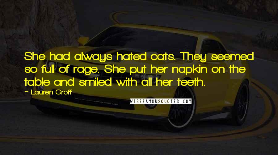 Lauren Groff Quotes: She had always hated cats. They seemed so full of rage. She put her napkin on the table and smiled with all her teeth.