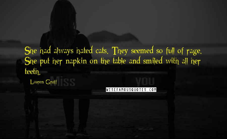 Lauren Groff Quotes: She had always hated cats. They seemed so full of rage. She put her napkin on the table and smiled with all her teeth.